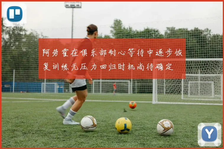 阿劳霍在俱乐部耐心等待中逐步恢复训练无压力回归时机尚待确定