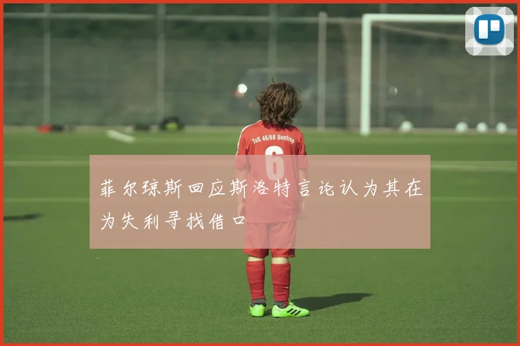 菲尔琼斯回应斯洛特言论认为其在为失利寻找借口