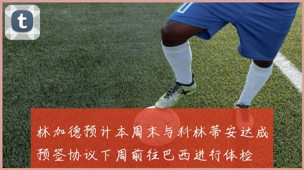 林加德预计本周末与科林蒂安达成预签协议下周前往巴西进行体检