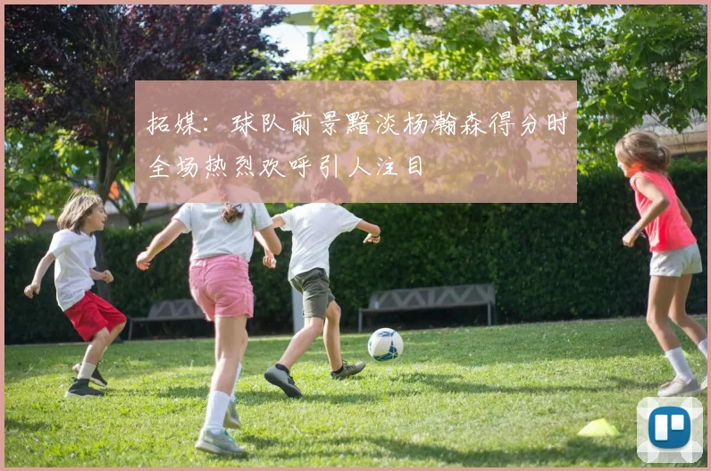 拓媒：球队前景黯淡杨瀚森得分时全场热烈欢呼引人注目