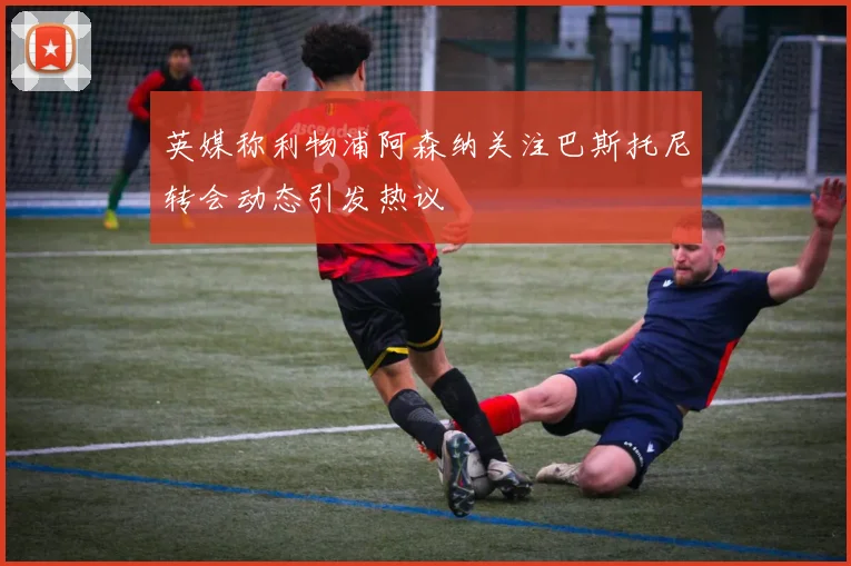 英媒称利物浦阿森纳关注巴斯托尼转会动态引发热议