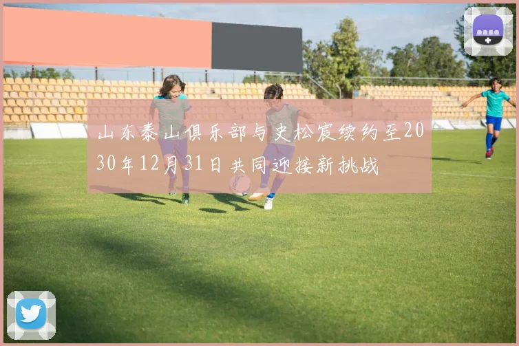 山东泰山俱乐部与史松宸续约至2030年12月31日共同迎接新挑战