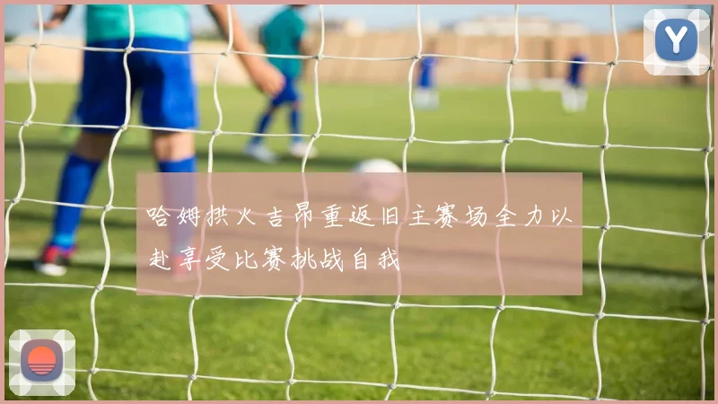 哈姆拱火吉昂重返旧主赛场全力以赴享受比赛挑战自我