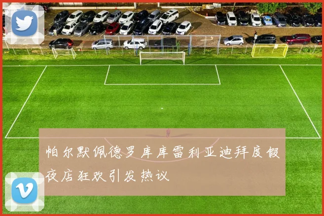 帕尔默佩德罗库库雷利亚迪拜度假夜店狂欢引发热议