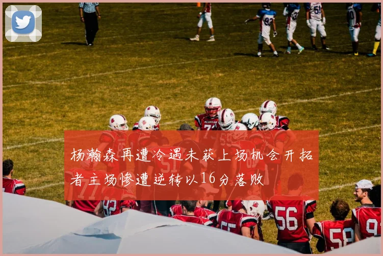 杨瀚森再遭冷遇未获上场机会开拓者主场惨遭逆转以16分落败