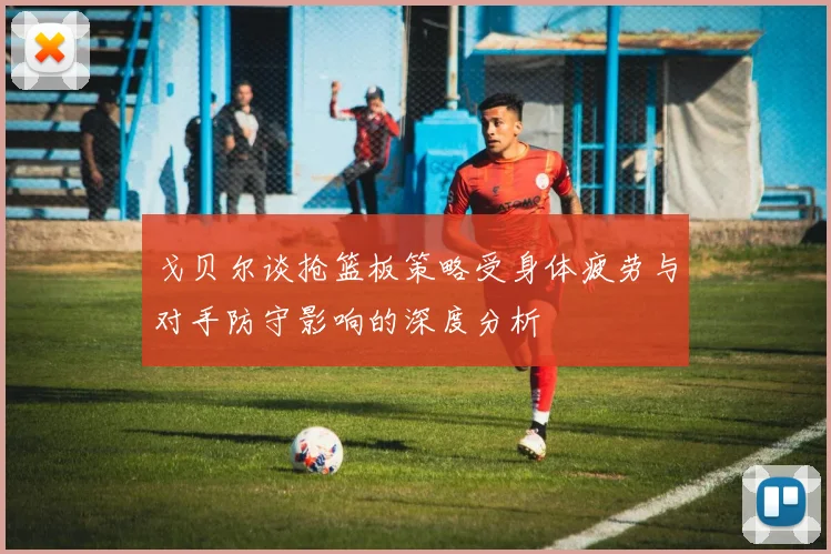 戈贝尔谈抢篮板策略受身体疲劳与对手防守影响的深度分析