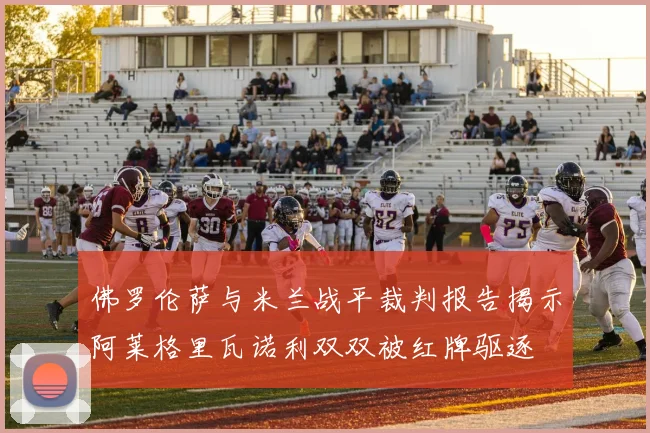 佛罗伦萨与米兰战平裁判报告揭示阿莱格里瓦诺利双双被红牌驱逐