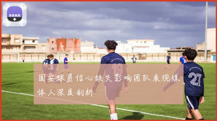 国安球员信心缺失影响团队表现媒体人深度剖析