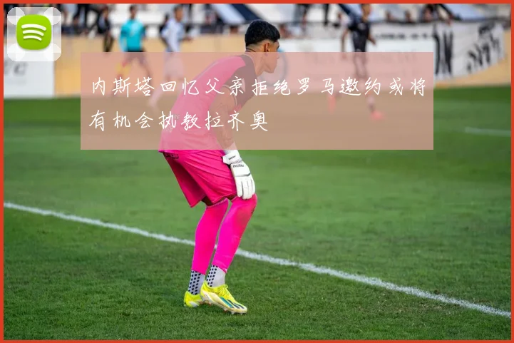 内斯塔回忆父亲拒绝罗马邀约或将有机会执教拉齐奥