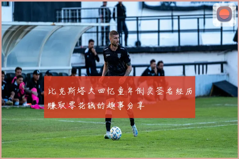 比克斯塔夫回忆童年倒卖签名经历赚取零花钱的趣事分享