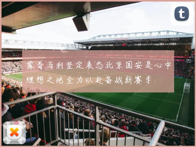 蒙哥马利坚定表态北京国安是心中理想之地全力以赴备战新赛季