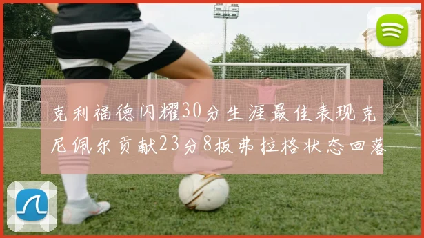 克利福德闪耀30分生涯最佳表现克尼佩尔贡献23分8板弗拉格状态回落仅得14分