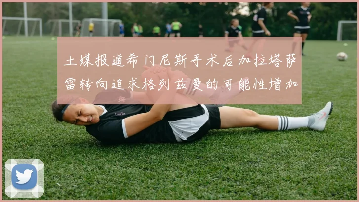 土媒报道希门尼斯手术后加拉塔萨雷转向追求格列兹曼的可能性增加