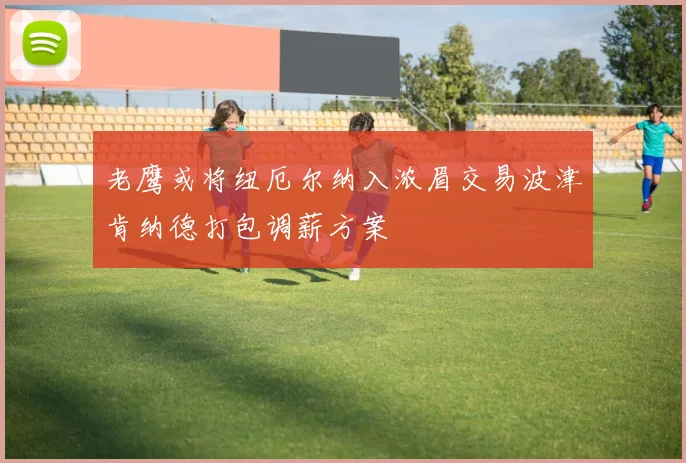 老鹰或将纽厄尔纳入浓眉交易波津肯纳德打包调薪方案