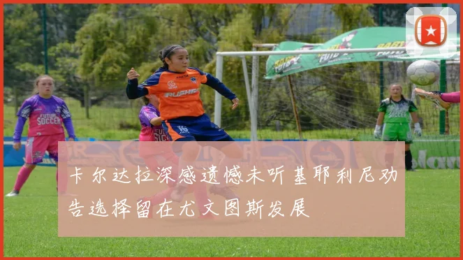 卡尔达拉深感遗憾未听基耶利尼劝告选择留在尤文图斯发展