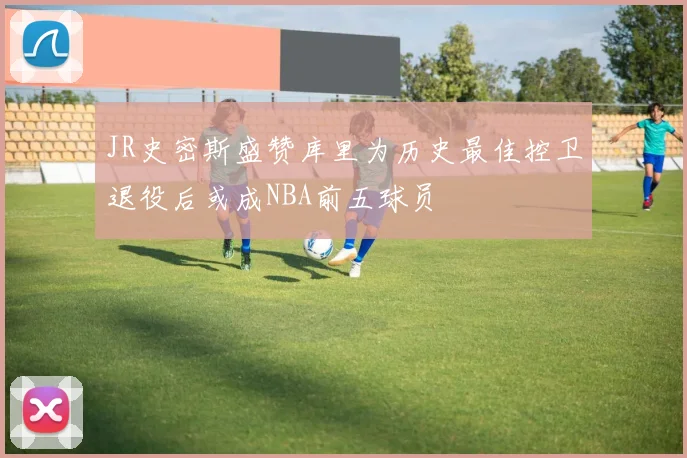 JR史密斯盛赞库里为历史最佳控卫退役后或成NBA前五球员