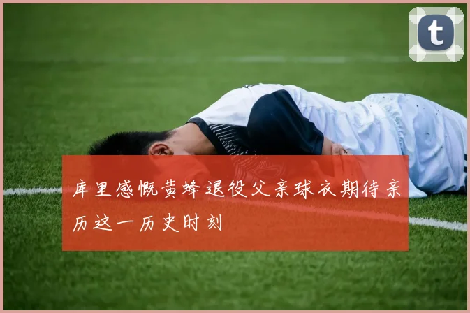 库里感慨黄蜂退役父亲球衣期待亲历这一历史时刻