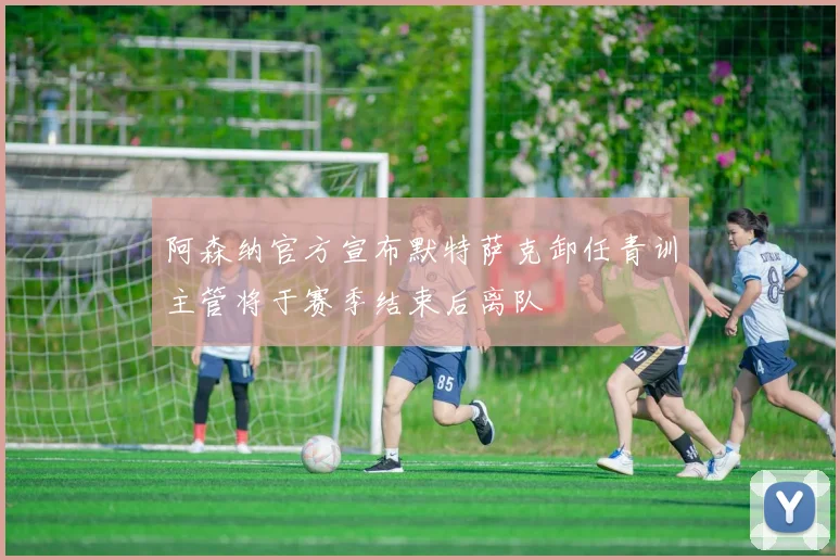 阿森纳官方宣布默特萨克卸任青训主管将于赛季结束后离队