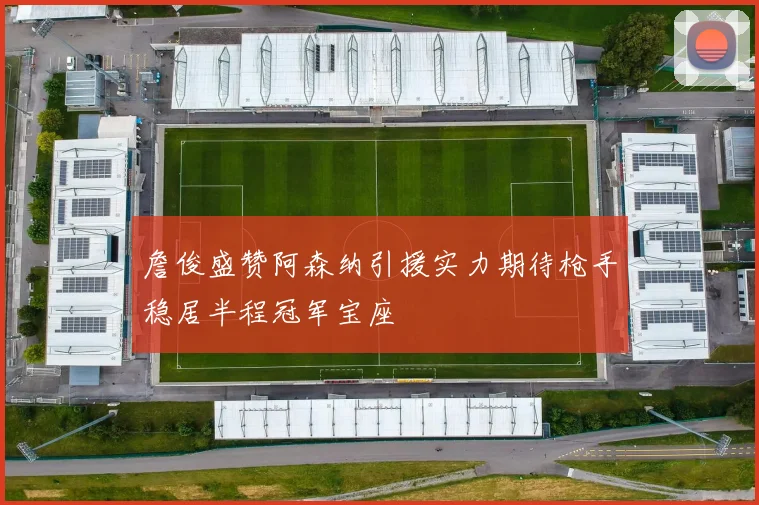 詹俊盛赞阿森纳引援实力期待枪手稳居半程冠军宝座