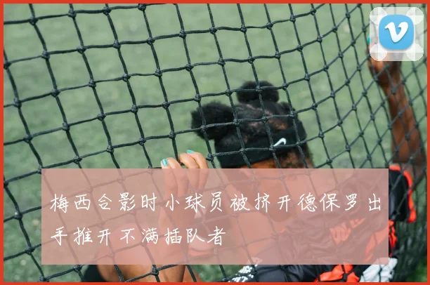 梅西合影时小球员被挤开德保罗出手推开不满插队者