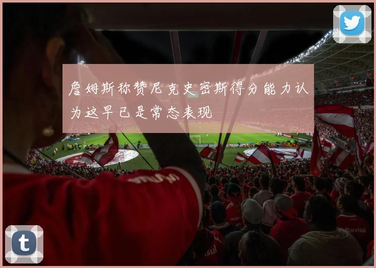 詹姆斯称赞尼克史密斯得分能力认为这早已是常态表现