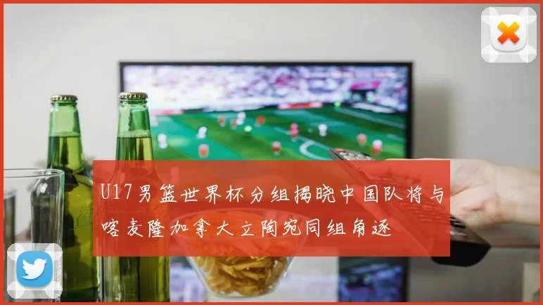 U17男篮世界杯分组揭晓中国队将与喀麦隆加拿大立陶宛同组角逐