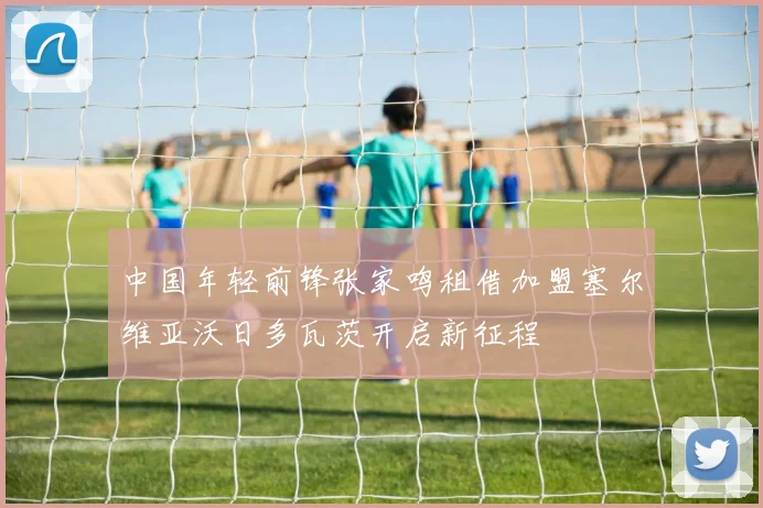 中国年轻前锋张家鸣租借加盟塞尔维亚沃日多瓦茨开启新征程