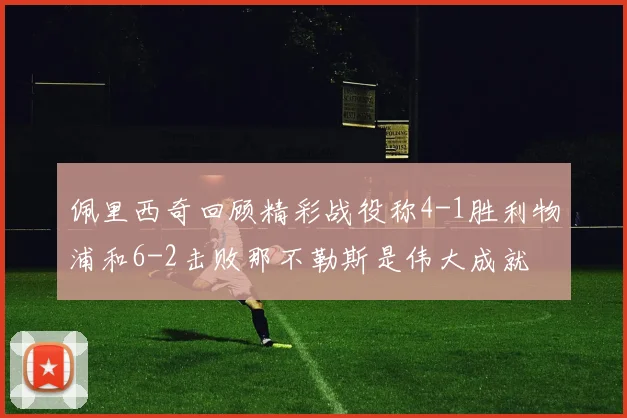佩里西奇回顾精彩战役称4-1胜利物浦和6-2击败那不勒斯是伟大成就