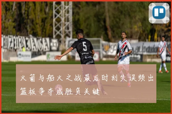火箭与船火之战最后时刻失误频出篮板争夺成胜负关键