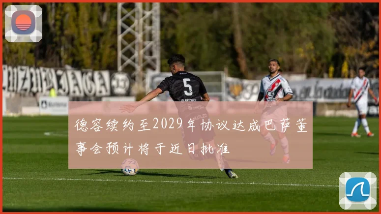 德容续约至2029年协议达成巴萨董事会预计将于近日批准