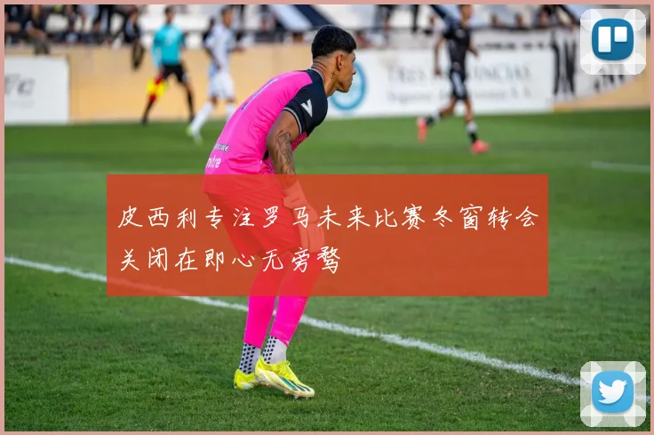 皮西利专注罗马未来比赛冬窗转会关闭在即心无旁骛