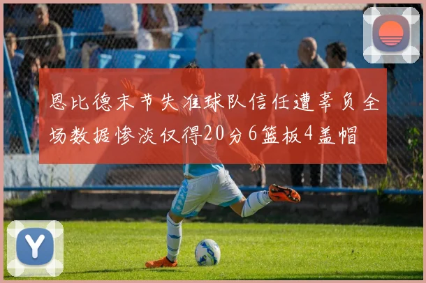 恩比德末节失准球队信任遭辜负全场数据惨淡仅得20分6篮板4盖帽