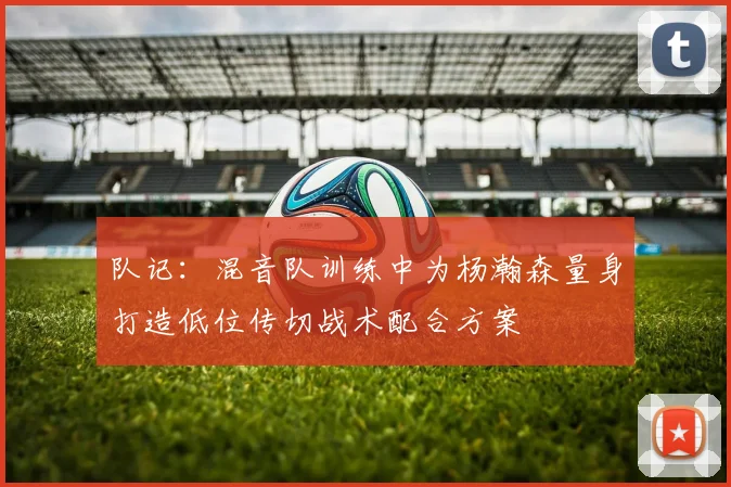 队记：混音队训练中为杨瀚森量身打造低位传切战术配合方案