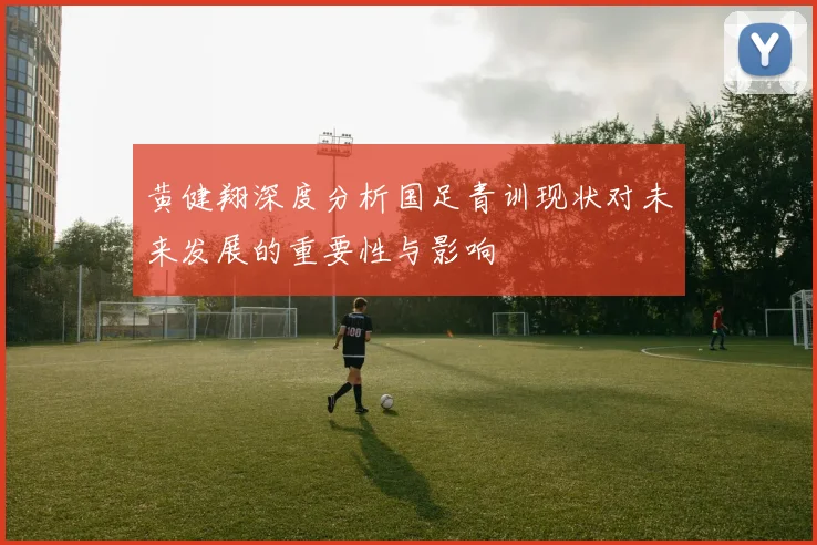 黄健翔深度分析国足青训现状对未来发展的重要性与影响