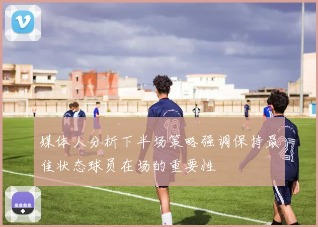 媒体人分析下半场策略强调保持最佳状态球员在场的重要性