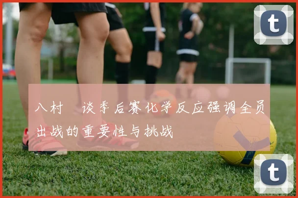 八村塁谈季后赛化学反应强调全员出战的重要性与挑战