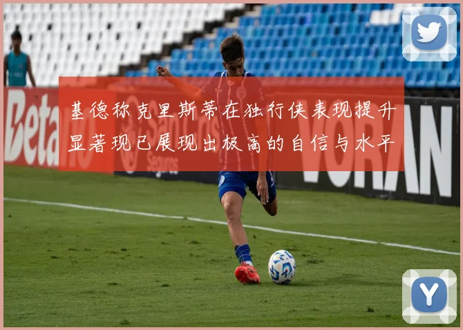 基德称克里斯蒂在独行侠表现提升显著现已展现出极高的自信与水平