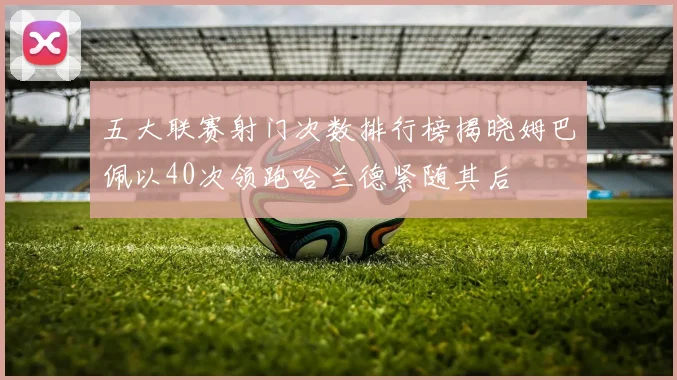 五大联赛射门次数排行榜揭晓姆巴佩以40次领跑哈兰德紧随其后