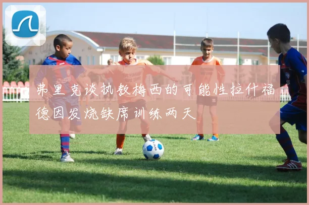 弗里克谈执教梅西的可能性拉什福德因发烧缺席训练两天