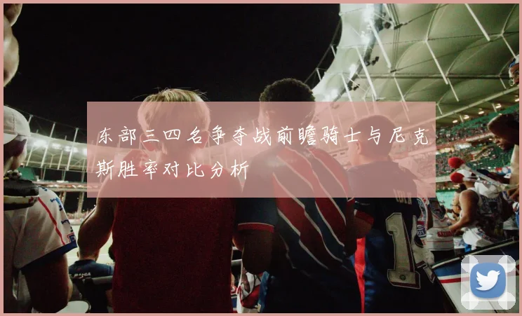 东部三四名争夺战前瞻骑士与尼克斯胜率对比分析