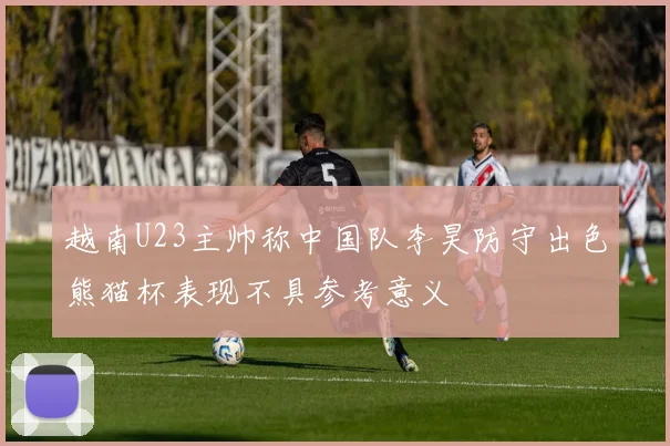 越南U23主帅称中国队李昊防守出色熊猫杯表现不具参考意义