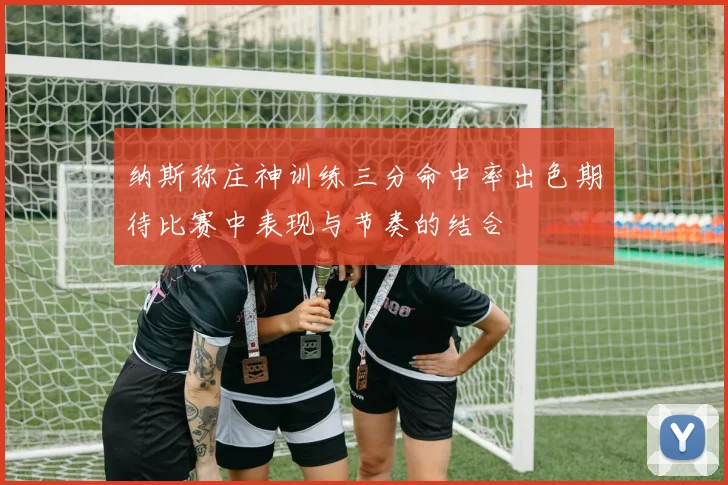 纳斯称庄神训练三分命中率出色期待比赛中表现与节奏的结合