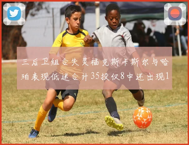 三后卫组合失灵福克斯卡斯尔与哈珀表现低迷合计35投仅8中还出现10次失误