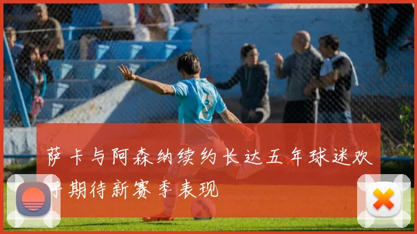 萨卡与阿森纳续约长达五年球迷欢呼期待新赛季表现