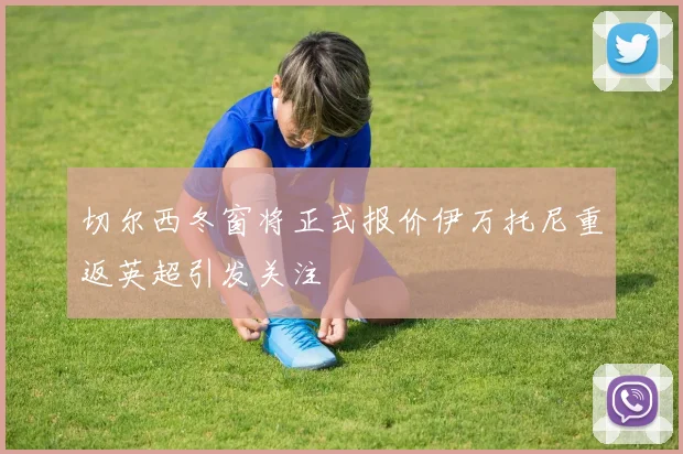 切尔西冬窗将正式报价伊万托尼重返英超引发关注