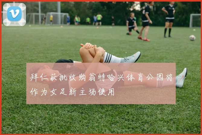 拜仁获批收购翁特哈兴体育公园将作为女足新主场使用