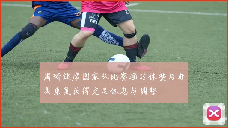 周琦缺席国家队比赛通过休整与赴美康复获得充足休息与调整