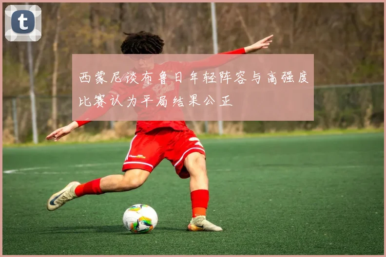 西蒙尼谈布鲁日年轻阵容与高强度比赛认为平局结果公正