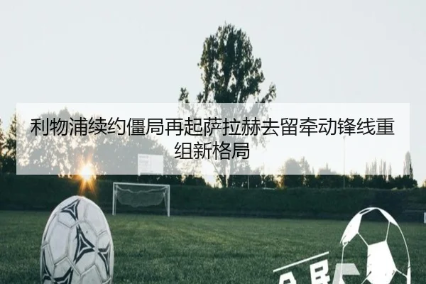利物浦续约僵局再起萨拉赫去留牵动锋线重组新格局 | Yabo